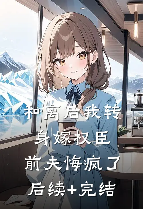 和离后我转身嫁权臣，前夫悔疯了后续+完结