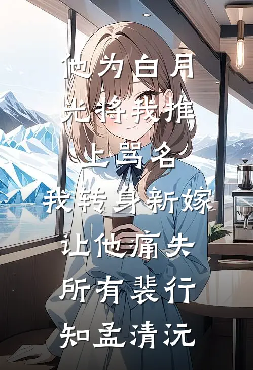 他为白月光将我推上骂名，我转身新嫁让他痛失所有裴行知孟清沅
