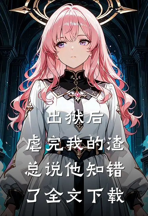 出狱后，虐完我的渣总说他知错了全文下载