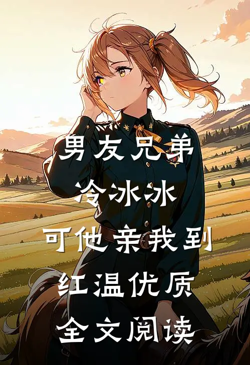 男友兄弟冷冰冰，可他亲我到红温优质全文阅读