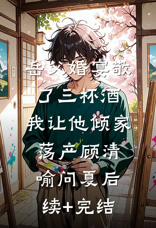 岳父婚宴敬了三杯酒，我让他倾家荡产顾清喻问夏后续+完结