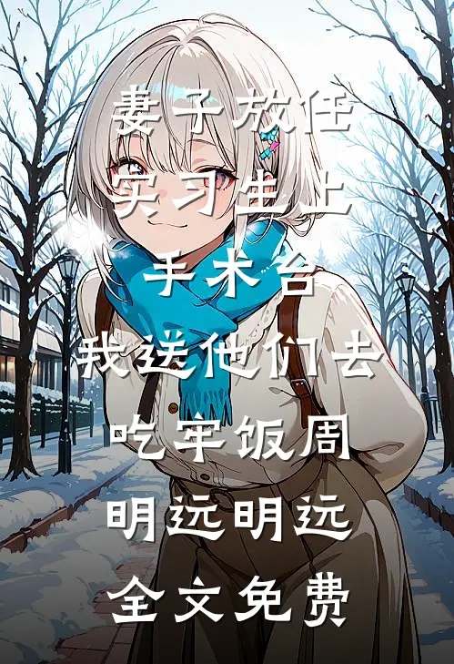 妻子放任实习生上手术台，我送他们去吃牢饭周明远明远全文免费