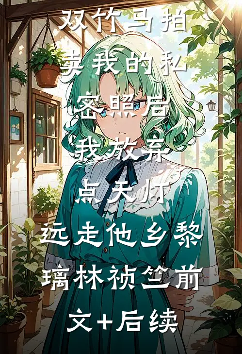 双竹马拍卖我的私密照后，我放弃点天灯，远走他乡黎璃林祯竺前文+后续
