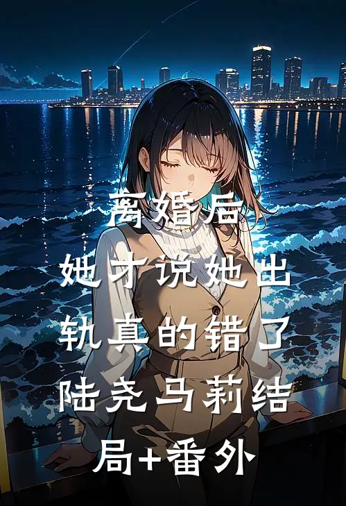 离婚后，她才说她出轨真的错了陆尧马莉结局+番外