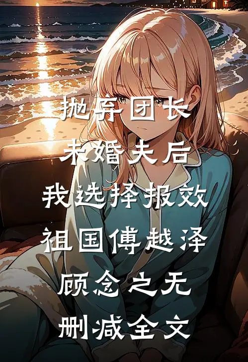 抛弃团长未婚夫后，我选择报效祖国傅越泽顾念之无删减全文