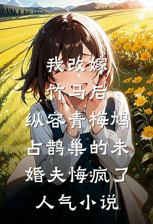 我改嫁竹马后，纵容青梅鸠占鹊巢的未婚夫悔疯了人气小说