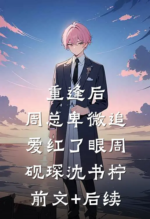 重逢后，周总卑微追爱红了眼周砚琛沈书柠前文+后续