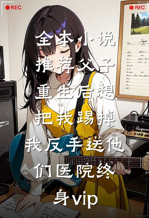 全本小说推荐父子重生后想把我踢掉，我反手送他们医院终身vip