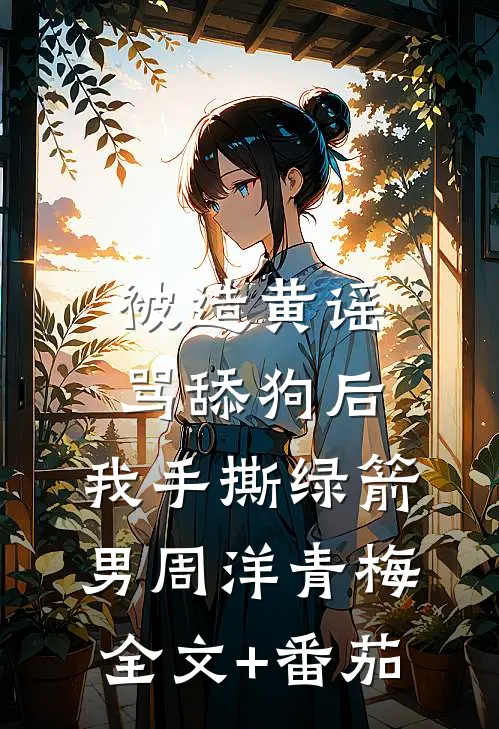 被造黄谣骂舔狗后，我手撕绿箭男周洋青梅全文+番茄