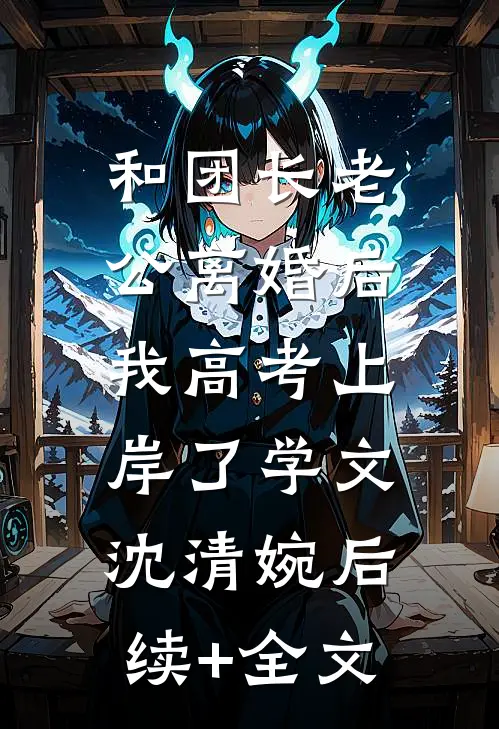 和团长老公离婚后，我高考上岸了学文沈清婉后续+全文