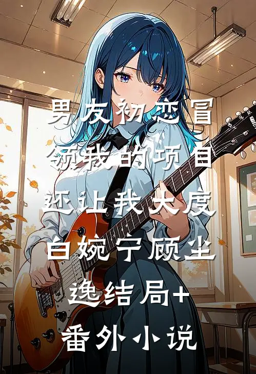 男友初恋冒领我的项目，还让我大度白婉宁顾尘逸结局+番外小说