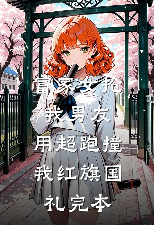 富家女抢我男友，用超跑撞我红旗国礼完本