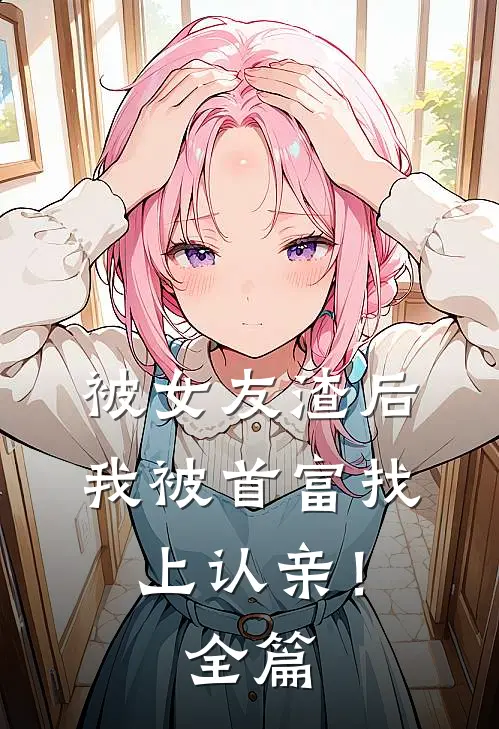 被女友渣后，我被首富找上认亲！全篇