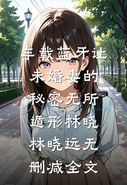 车载蓝牙让未婚妻的秘密无所遁形林晓林晓远无删减全文