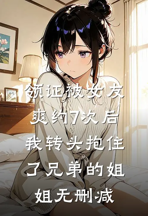 领证被女友爽约7次后，我转头抱住了兄弟的姐姐无删减