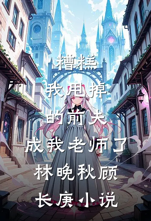 糟糕，我甩掉的前夫，成我老师了林晚秋顾长庚小说