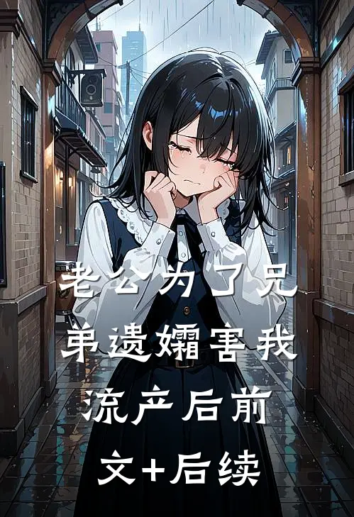 老公为了兄弟遗孀害我流产后前文+后续