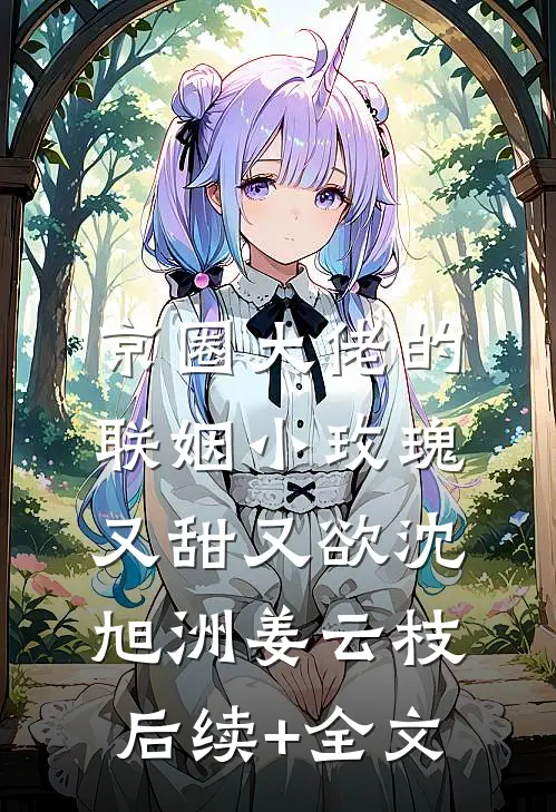 京圈大佬的联姻小玫瑰，又甜又欲沈旭洲姜云枝后续+全文
