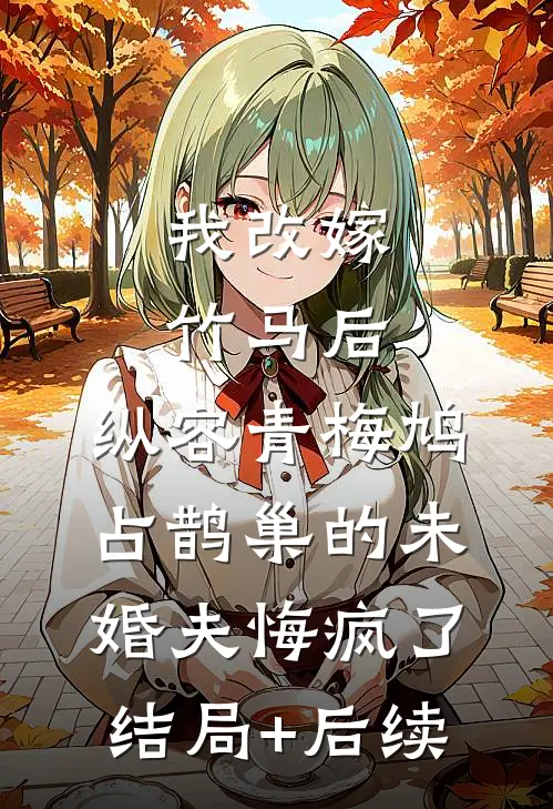 我改嫁竹马后，纵容青梅鸠占鹊巢的未婚夫悔疯了结局+后续