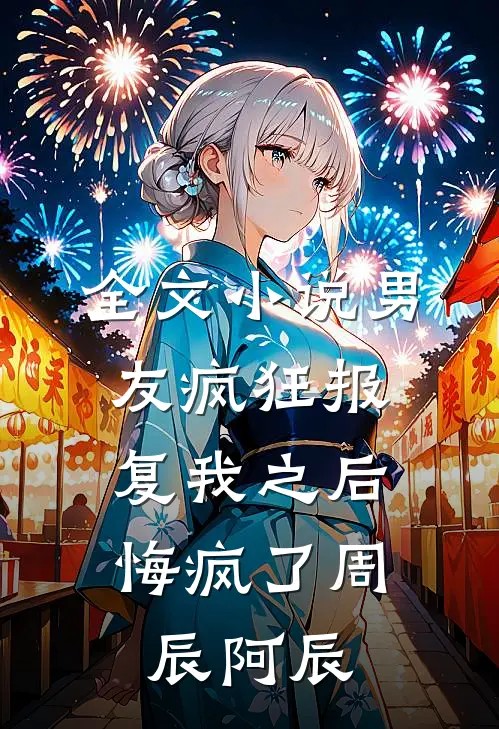 全文小说男友疯狂报复我之后，悔疯了周辰阿辰