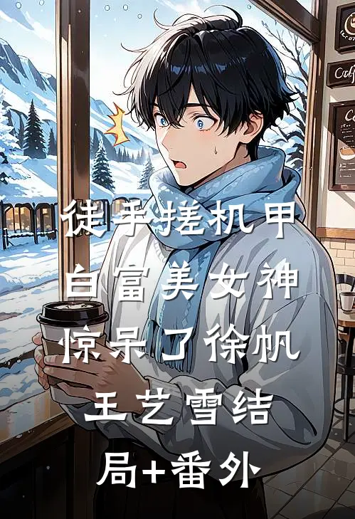 徒手搓机甲，白富美女神惊呆了徐帆王艺雪结局+番外