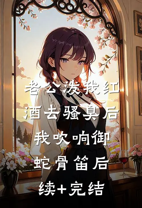 老公泼我红酒去骚臭后，我吹响御蛇骨笛后续+完结