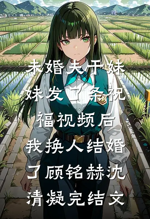 未婚夫干妹妹发了条祝福视频后，我换人结婚了顾铭赫沈清凝完结文