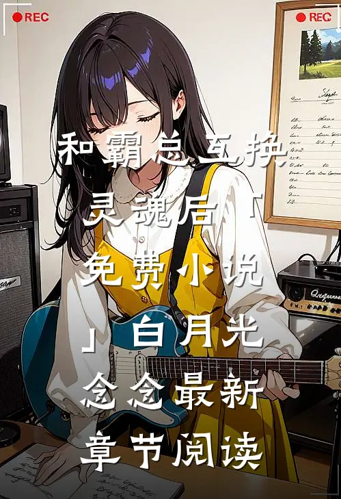 和霸总互换灵魂后「免费小说」白月光念念最新章节阅读