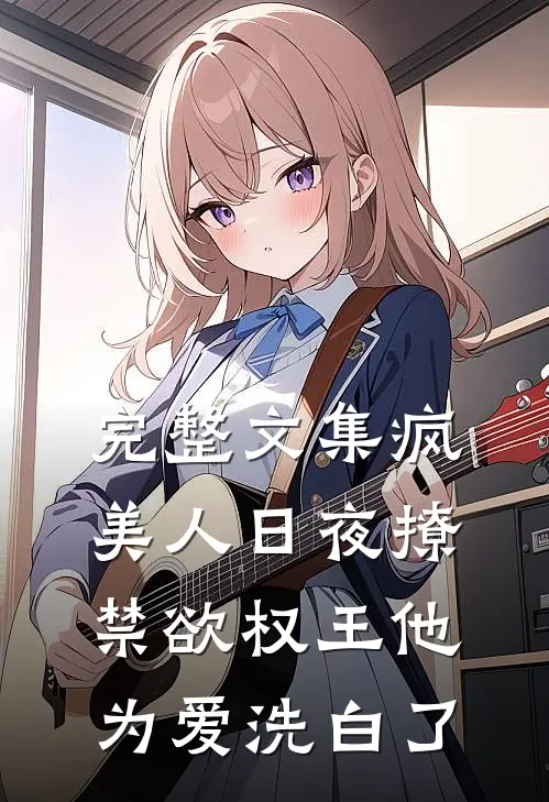 完整文集疯美人日夜撩，禁欲权王他为爱洗白了